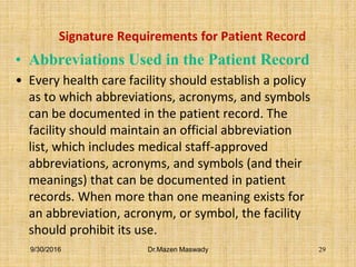 Signature Requirements for Patient Record
• Abbreviations Used in the Patient Record
• Every health care facility should establish a policy
as to which abbreviations, acronyms, and symbols
can be documented in the patient record. The
facility should maintain an official abbreviation
list, which includes medical staff-approved
abbreviations, acronyms, and symbols (and their
meanings) that can be documented in patient
records. When more than one meaning exists for
an abbreviation, acronym, or symbol, the facility
should prohibit its use.
9/30/2016 Dr.Mazen Maswady 29
 