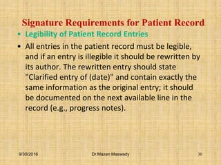 Signature Requirements for Patient Record
• Legibility of Patient Record Entries
• All entries in the patient record must be legible,
and if an entry is illegible it should be rewritten by
its author. The rewritten entry should state
"Clarified entry of (date)" and contain exactly the
same information as the original entry; it should
be documented on the next available line in the
record (e.g., progress notes).
9/30/2016 Dr.Mazen Maswady 30
 