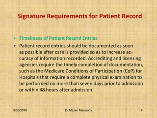 Signature Requirements for Patient Record
• Timeliness of Patient Record Entries
• Patient record entries should be documented as soon
as possible after care is provided so as to increase ac-
curacy of information recorded. Accrediting and licensing
agencies require the timely completion of documentation,
such as the Medicare Conditions of Participation (CoP) for
Hospitals that require a complete physical examination to
be performed no more than seven days prior to admission
or within 48 hours after admission.
9/30/2016 Dr.Mazen Maswady 31
 