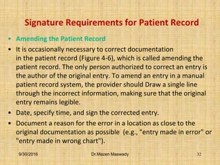 Signature Requirements for Patient Record
• Amending the Patient Record
• It is occasionally necessary to correct documentation
in the patient record (Figure 4-6), which is called amending the
patient record. The only person authorized to correct an entry is
the author of the original entry. To amend an entry in a manual
patient record system, the provider should Draw a single line
through the incorrect information, making sure that the original
entry remains legible.
• Date, specify time, and sign the corrected entry.
• Document a reason for the error in a location as close to the
original documentation as possible (e.g., "entry made in error" or
"entry made in wrong chart").
9/30/2016 Dr.Mazen Maswady 32
 
