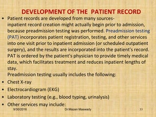 DEVELOPMENT OF THE PATIENT RECORD
• Patient records are developed from many sources-
inpatient record creation might actually begin prior to admission,
because preadmission testing was performed. Preadmission testing
(PAT) incorporates patient registration, testing, and other services
into one visit prior to inpatient admission (or scheduled outpatient
surgery), and the results are incorporated into the patient's record.
PAT is ordered by the patient's physician to provide timely medical
data, which facilitates treatment and reduces inpatient lengths of
stay.
Preadmission testing usually includes the following:
• Chest X-ray
• Electrocardiogram (EKG)
• Laboratory testing (e.g., blood typing, urinalysis)
• Other services may include:
9/30/2016 Dr.Mazen Maswady 33
 
