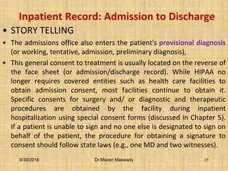 Inpatient Record: Admission to Discharge
• STORY TELLING
• The admissions office also enters the patient's provisional diagnosis
(or working, tentative, admission, preliminary diagnosis),
• This general consent to treatment is usually located on the reverse of
the face sheet (or admission/discharge record). While HIPAA no
longer requires covered entities such as health care facilities to
obtain admission consent, most facilities continue to obtain it.
Specific consents for surgery and/ or diagnostic and therapeutic
procedures are obtained by the facility during inpatient
hospitalization using special consent forms (discussed in Chapter 5).
If a patient is unable to sign and no one else is designated to sign on
behalf of the patient, the procedure for obtaining a signature to
consent should follow state laws (e.g., one MD and two witnesses).
9/30/2016 Dr.Mazen Maswady 35
 