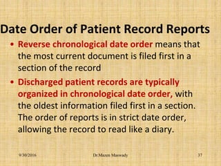 Date Order of Patient Record Reports
• Reverse chronological date order means that
the most current document is filed first in a
section of the record
• Discharged patient records are typically
organized in chronological date order, with
the oldest information filed first in a section.
The order of reports is in strict date order,
allowing the record to read like a diary.
Dr.Mazen Maswady9/30/2016 37
 