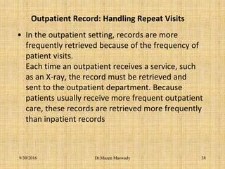 Outpatient Record: Handling Repeat Visits
• In the outpatient setting, records are more
frequently retrieved because of the frequency of
patient visits.
Each time an outpatient receives a service, such
as an X-ray, the record must be retrieved and
sent to the outpatient department. Because
patients usually receive more frequent outpatient
care, these records are retrieved more frequently
than inpatient records
Dr.Mazen Maswady9/30/2016 38
 