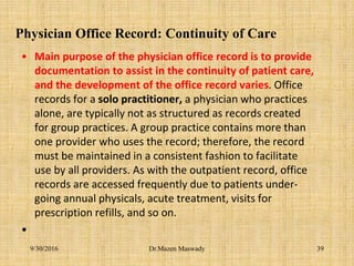 Physician Office Record: Continuity of Care
• Main purpose of the physician office record is to provide
documentation to assist in the continuity of patient care,
and the development of the office record varies. Office
records for a solo practitioner, a physician who practices
alone, are typically not as structured as records created
for group practices. A group practice contains more than
one provider who uses the record; therefore, the record
must be maintained in a consistent fashion to facilitate
use by all providers. As with the outpatient record, office
records are accessed frequently due to patients under-
going annual physicals, acute treatment, visits for
prescription refills, and so on.
•
Dr.Mazen Maswady9/30/2016 39
 