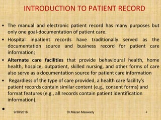 INTRODUCTION TO PATIENT RECORD
• The manual and electronic patient record has many purposes but
only one goal-documentation of patient care.
• Hospital inpatient records have traditionally served as the
documentation source and business record for patient care
information;
• Alternate care facilities that provide behavioural health, home
health, hospice, outpatient, skilled nursing, and other forms of care
also serve as a documentation source for patient care information
• Regardless of the type of care provided, a health care facility's
patient records contain similar content (e.g., consent forms) and
format features (e.g., all records contain patient identification
information).
• 9/30/2016 Dr.Mazen Maswady 4
 