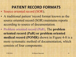 PATIENT RECORD FORMATS
• Source oriented record (SOR).
• A traditional patient 'record format known as the
source oriented record (SOR) maintains reports
according to source of documentation.
• Problem oriented record (PaR), The problem
oriented record (PaR) or problem oriented
medical record (POMR) shown in Figure 4-8 is a
more systematic method of documentation, which
consists of four components:
Dr.Mazen Maswady9/30/2016 41
 