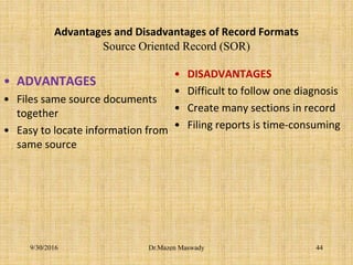 Advantages and Disadvantages of Record Formats
Source Oriented Record (SOR)
• ADVANTAGES
• Files same source documents
together
• Easy to locate information from
same source
• DISADVANTAGES
• Difficult to follow one diagnosis
• Create many sections in record
• Filing reports is time-consuming
Dr.Mazen Maswady9/30/2016 44
 