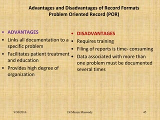 Advantages and Disadvantages of Record Formats
Problem Oriented Record (POR)
• ADVANTAGES
• Links all documentation to a
specific problem
• Facilitates patient treatment
and education
• Provides high degree of
organization
• DISADVANTAGES
• Requires training
• Filing of reports is time- consuming
• Data associated with more than
one problem must be documented
several times
Dr.Mazen Maswady9/30/2016 45
 