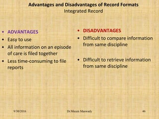 Advantages and Disadvantages of Record Formats
Integrated Record
• ADVANTAGES
• Easy to use
• All information on an episode
of care is filed together
• Less time-consuming to file
reports
• DISADVANTAGES
• Difficult to compare information
from same discipline
• Difficult to retrieve information
from same discipline
Dr.Mazen Maswady9/30/2016 46
 