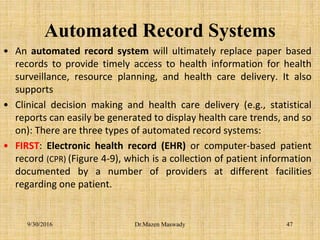 Automated Record Systems
• An automated record system will ultimately replace paper based
records to provide timely access to health information for health
surveillance, resource planning, and health care delivery. It also
supports
• Clinical decision making and health care delivery (e.g., statistical
reports can easily be generated to display health care trends, and so
on): There are three types of automated record systems:
• FIRST: Electronic health record (EHR) or computer-based patient
record (CPR) (Figure 4-9), which is a collection of patient information
documented by a number of providers at different facilities
regarding one patient.
9/30/2016 Dr.Mazen Maswady 47
 