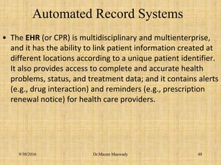 Automated Record Systems
• The EHR (or CPR) is multidisciplinary and multienterprise,
and it has the ability to link patient information created at
different locations according to a unique patient identifier.
It also provides access to complete and accurate health
problems, status, and treatment data; and it contains alerts
(e.g., drug interaction) and reminders (e.g., prescription
renewal notice) for health care providers.
9/30/2016 Dr.Mazen Maswady 48
 