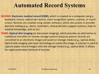 Automated Record Systems
SECOND: Electronic medical record (EMR), which is created on a computer using a
keyboard, mouse, optical pen device, voice recognition system, scanner, or touch
screen. Records are created using vendor software, which also assists in provider
decision making (e.g., alerts, reminders, clinical decision support systems, links to
medical knowledge, and so on) .
THIRD :Optical disk imaging (or document imaging), which provides an alternative to
traditional microfilm or remote storage systems because patient records are
converted to an electronic image and saved on storage media (e.g., optical disks).
Optical disk imaging uses laser technology to create the image. A scanner is used to
capture paper record images onto the storage media (e.g., optical disk). It allows
for rapid automated retrieval of records.
9/30/2016 Dr.Mazen Maswady 49
 