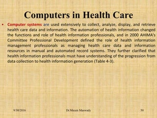 Computers in Health Care
• Computer systems are used extensively to collect, analyze, display, and retrieve
health care data and information. The automation of health information changed
the functions and role of health information professionals, and in 2000 AHIMA's
Committee Professional Development defined the role of health information
management professionals as managing health care data and information
resources in manual and automated record systems. They further clarified that
health information professionals must have understanding of the progression from
data collection to health information generation (Table 4-3).
9/30/2016 Dr.Mazen Maswady 50
 