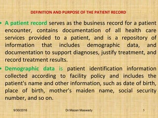 DEFINITION AND PURPOSE OF THE PATIENT RECORD
• A patient record serves as the business record for a patient
encounter, contains documentation of all health care
services provided to a patient, and is a repository of
information that includes demographic data, and
documentation to support diagnoses, justify treatment, and
record treatment results.
• Demographic data is patient identification information
collected according to facility policy and includes the
patient's name and other information, such as date of birth,
place of birth, mother's maiden name, social security
number, and so on.
9/30/2016 Dr.Mazen Maswady 5
 
