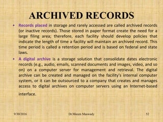 ARCHIVED RECORDS
• Records placed in storage and rarely accessed are called archived records
(or inactive records). Those stored in paper format create the need for a
large filing area; therefore, each facility should develop policies that
indicate the length of time a facility will maintain an archived record. This
time period is called a retention period and is based on federal and state
laws.
• A digital archive is a storage solution that consolidate dates electronic
records (e.g., audio, emails, scanned documents and images, video, and so
on) on a computer server for management and retrieval. The digital
archive can be created and managed on the facility's internal computer
system, or it can be outsourced to a company that creates and manages
access to digital archives on computer servers using an Internet-based
interface.
9/30/2016 Dr.Mazen Maswady 52
 