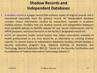 Shadow Records and
Independent Databases
• A shadow record is a paper record that contains copies of original records and is
maintained separately from the primary record. An independent database
contains clinical information created by researchers, typically in academic
medical centres. Facilities that use shadow records and independent databases
must establish policies to identify reasons for use, secure maintenance, and for
HIPAA purposes, exclusion/inclusion in the facility's designated record set.
• NOTE: An electronic health record system that makes information available to
health professionals at any time would be an alternative to creating shadow
records. To control access to independent databases facilities should develop a
security evaluation program (e.g., National Institute of Standards and
Technology Special Publication 800-37, "Guide for the Security Certification and
Accreditation of Federal Information Technology Systems").
9/30/2016 Dr.Mazen Maswady 53
 