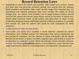 Record Retention Laws
• Depending on where the health care provider offers health care services, federal
and state laws may prescribe minimum periods that records must be retained.
While providers and facilities often retain records longer than required (e.g., for
educational and research purposes), they must consider the impact of record
storage costs. As a result, many providers opt to purge (remove inactive records
from the file system) and convert paper-based records to microfilm or optical disk.
Others adopt electronic health record systems that allow them to retain records
indefinitely. (Keeping records indefinitely presents a different problem: it is possible
that records not used for patient care could be used improperly for other
purposes.)
• Facility Retention Policy Considerations:
• Each health care facility must establish a record retention schedule for patient
information. This ‘schedule outlines the information that will be maintained, the
time period for retention, and the manner in which information will be stored.
Records can be stored on paper, microfilm, magnetic tape, optical disk; or as part of
an electronic (or computer) system. When developing a record retention schedule,
consider the following:Acceditation agency recommendations ,State retention laws
,Legal requirements, Need for continuing patient care ;Research/ educational uses
9/30/2016 Dr.Mazen Maswady 54
 