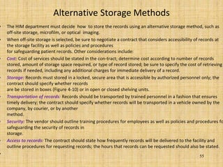 Alternative Storage Methods
• The HIM department must decide how to store the records using an alternative storage method, such as
off-site storage, microfilm, or optical imaging.
• When off-site storage is selected, be sure to negotiate a contract that considers accessibility of records at
the storage facility as well as policies and procedures
for safeguarding patient records. Other considerations include:
• Cost: Cost of services should be stated in the con-tract; determine cost according to number of records
stored, amount of storage space required, or type of record stored; be sure to specify the cost of retrieving
records if needed, including any additional charges for immediate delivery of a record.
• Storage: Records must stored in a locked, secure area that is accessible by authorized personnel only; the
contract should specify whether records
are be stored in boxes (Figure 4-10) or in open or closed shelving units.
• Transportation of records: Records should be transported by trained personnel in a fashion that ensures
timely delivery; the contract should specify whether records will be transported in a vehicle owned by the
company, by courier, or by another
method.
• Security: The vendor should outline training procedures for employees as well as policies and procedures fo
safeguarding the security of records in
storage.
• Access to records: The contract should state how frequently records will be delivered to the facility and
outline procedures for requesting records; the hours that records can be requested should also be stated.
• 55
 