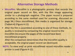 Alternative Storage Methods
• Microfilm: Microfilm is a photographic process that records the
original paper record on film, with the film image appearing
similar to a photograph negative. (The paper record is prepared
according to the same method used for scanning, discussed on
page 94.) Once microfilmed, film media is organized for storage
(Table4-4) (Figure 4-11).
• After the film is assembled according to one of these methods, its
quality is reviewed by comparing the original record to the
microfilm (to ensure the pages of the record have been
microfilmed properly
After the comparison determines that the microfilm quality is
acceptable, the original paper record can destroyed.
NOTE: To view and/ or print microfilmed record microfilm reader /
printer is used (Figure 4-12).
56
 