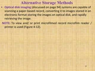 • Optical disk imaging (discussed on page 94) systems are capable of
scanning a paper-based record, converting it to images stored in an
electronic format storing the images on optical disk, and rapidly
retrieving the image.
NOTE: To view and/ or print microfilmed record microfilm reader /
printer is used (Figure 4-12).
57
Alternative Storage Methods
 