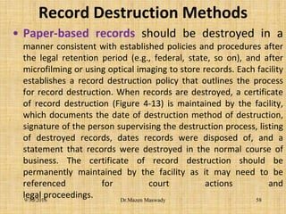 Record Destruction Methods
• Paper-based records should be destroyed in a
manner consistent with established policies and procedures after
the legal retention period (e.g., federal, state, so on), and after
microfilming or using optical imaging to store records. Each facility
establishes a record destruction policy that outlines the process
for record destruction. When records are destroyed, a certificate
of record destruction (Figure 4-13) is maintained by the facility,
which documents the date of destruction method of destruction,
signature of the person supervising the destruction process, listing
of destroyed records, dates records were disposed of, and a
statement that records were destroyed in the normal course of
business. The certificate of record destruction should be
permanently maintained by the facility as it may need to be
referenced for court actions and
legal proceedings.9/30/2016 Dr.Mazen Maswady 58
 