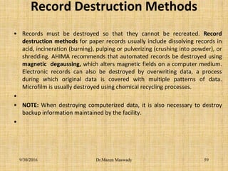 Record Destruction Methods
• Records must be destroyed so that they cannot be recreated. Record
destruction methods for paper records usually include dissolving records in
acid, incineration (burning), pulping or pulverizing (crushing into powder), or
shredding. AHIMA recommends that automated records be destroyed using
magnetic degaussing, which alters magnetic fields on a computer medium.
Electronic records can also be destroyed by overwriting data, a process
during which original data is covered with multiple patterns of data.
Microfilm is usually destroyed using chemical recycling processes.
•
• NOTE: When destroying computerized data, it is also necessary to destroy
backup information maintained by the facility.
•
9/30/2016 Dr.Mazen Maswady 59
 