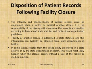 Disposition of Patient Records
Following Facility Closure
• The integrity and confidentiality of patient records must be
maintained when a facility or medical practice closes. It is the
responsibility of the closing entity to ensure that records are handled
according to federal and state statutes and professional organization
guidelines.
• Facility or practice closure is addressed in state statutes, and this
information can typically be obtained from state departments of
health.
• In some states, records from the closed entity are stored in a state
archive or by the state department of health. This would most likely
happen when the closure occurs without a sale of the facility or
medical practice.
9/30/2016 Dr.Mazen Maswady 60
 