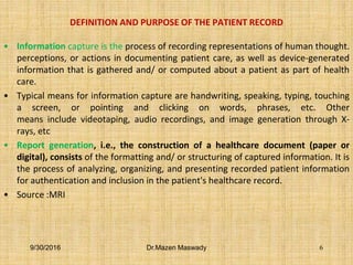 DEFINITION AND PURPOSE OF THE PATIENT RECORD
• Information capture is the process of recording representations of human thought.
perceptions, or actions in documenting patient care, as well as device-generated
information that is gathered and/ or computed about a patient as part of health
care.
• Typical means for information capture are handwriting, speaking, typing, touching
a screen, or pointing and clicking on words, phrases, etc. Other
means include videotaping, audio recordings, and image generation through X-
rays, etc
• Report generation, i.e., the construction of a healthcare document (paper or
digital), consists of the formatting and/ or structuring of captured information. It is
the process of analyzing, organizing, and presenting recorded patient information
for authentication and inclusion in the patient's healthcare record.
• Source :MRI
9/30/2016 Dr.Mazen Maswady 6
 