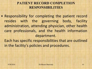 PATIENT RECORD COMPLETION
RESPONSIBILITIES
• Responsibility for completing the patient record
resides with the governing body, facility
administration, attending physician, other health
care professionals, and the health information
department.
Each has specific responsibilities that are outlined
in the facility's policies and procedures.
9/30/2016 Dr.Mazen Maswady 61
 