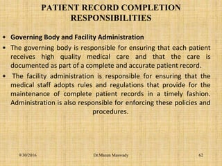 PATIENT RECORD COMPLETION
RESPONSIBILITIES
• Governing Body and Facility Administration
• The governing body is responsible for ensuring that each patient
receives high quality medical care and that the care is
documented as part of a complete and accurate patient record.
• The facility administration is responsible for ensuring that the
medical staff adopts rules and regulations that provide for the
maintenance of complete patient records in a timely fashion.
Administration is also responsible for enforcing these policies and
procedures.
9/30/2016 Dr.Mazen Maswady 62
 