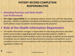 PATIENT RECORD COMPLETION
RESPONSIBILITIES
• Attending Physician and Other Health
Care Professionals
• The major responsibility for an adequate patient record rests with the attending
physician. JCAHO accreditation standards and Medicare conditions of participation
(CoP) address issues of patient record keeping by the physician
• Role of the Health Information Department
• The health information manager is responsible for educating physicians and other
health care providers regarding proper documentation policies. Health in-
formation department staff members assist in the design of patient record systems
to facilitate sound medical record documentation practices and perform record
completion tasks to ensure compliance with facility policies and state and federal
regulations (Table 4-5).
• 9/30/2016 Dr.Mazen Maswady 63
 