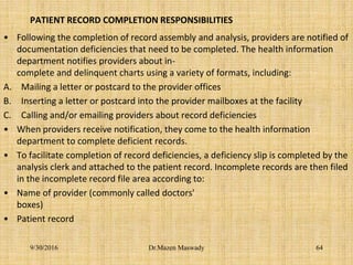 PATIENT RECORD COMPLETION RESPONSIBILITIES
• Following the completion of record assembly and analysis, providers are notified of
documentation deficiencies that need to be completed. The health information
department notifies providers about in-
complete and delinquent charts using a variety of formats, including:
A. Mailing a letter or postcard to the provider offices
B. Inserting a letter or postcard into the provider mailboxes at the facility
C. Calling and/or emailing providers about record deficiencies
• When providers receive notification, they come to the health information
department to complete deficient records.
• To facilitate completion of record deficiencies, a deficiency slip is completed by the
analysis clerk and attached to the patient record. Incomplete records are then filed
in the incomplete record file area according to:
• Name of provider (commonly called doctors'
boxes)
• Patient record
9/30/2016 Dr.Mazen Maswady 64
 
