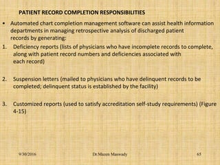 PATIENT RECORD COMPLETION RESPONSIBILITIES
• Automated chart completion management software can assist health information
departments in managing retrospective analysis of discharged patient
records by generating:
1. Deficiency reports (lists of physicians who have incomplete records to complete,
along with patient record numbers and deficiencies associated with
each record)
2. Suspension letters (mailed to physicians who have delinquent records to be
completed; delinquent status is established by the facility)
3. Customized reports (used to satisfy accreditation self-study requirements) (Figure
4-15)
9/30/2016 Dr.Mazen Maswady 65
 