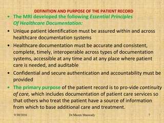 DEFINITION AND PURPOSE OF THE PATIENT RECORD
• The MRl developed the following Essential Principles
Of Healthcare Documentation:
• Unique patient identification must be assured within and across
healthcare documentation systems
• Healthcare documentation must be accurate and consistent,
complete, timely, interoperable across types of documentation
systems, accessible at any time and at any place where patient
care is needed, and auditable
• Confidential and secure authentication and accountability must be
provided
• The primary purpose of the patient record is to pro-vide continuity
of care, which includes documentation of patient care services so
that others who treat the patient have a source of information
from which to base additional care and treatment.
9/30/2016 Dr.Mazen Maswady 7
 