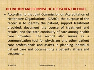 DEFINITION AND PURPOSE OF THE PATIENT RECORD
• According to the Joint Commission on Accreditation of
Healthcare Organizations (JCAHO), the purpose of the
record is to identify the patient, support treatment
provided, document the course of treatment and
results, and facilitate continuity of care among health
care providers. The record also serves as a
communication tool for physicians and other patient
care professionals and assists in planning individual
patient care and documenting a patient's illness and
treatment.
9/30/2016 Dr.Mazen Maswady 8
 