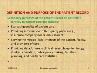 DEFINITION AND PURPOSE OF THE PATIENT RECORD
Secondary purposes of the patient record do not relate
directly to patient care and include:
• Evaluating quality of patient care
• Providing information to third-party payers (e.g.,
insurance company) for reimbursement
• Serving the medico- legal interests of the patient, facility,
and providers of care
• Providing data for use in clinical research, epidemiology
studies, education, public policy making, facilities
planning, and health care statistics
•
9/30/2016 Dr.Mazen Maswady 9
 
