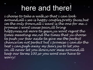 here and there!i choose to take a walk,so that i can look around,all i see is happy couples,pretty faces,but im the only frown,all i want is the one for me..i promise i wont cause pain,ill bring happyness,nd more ta gain,yu wont regret the times meeeting me,nd the times that yu choose ta push yur fear aside ta give me the perfect chance!im not perfect but i promise i can do the best i can,push away my fears jus to let you in..ill never let you down,nor mess around,ill keep our terms 100,so you wont ever have to worry!