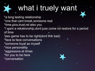 what i truely want*a long lasting relationship*one that cant break,someone real*time,pics,trust,nd also you*i want a rekationship,dont juss come nd restore for a period of time*sex game has to be right(dont thik bad)*face ta face conversations*someone loyal as myself*nice personality*aggressive at times*for you to be here*conversation