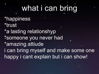 what i can bring*happiness*trust*a lasting relationshyp*someone you never had*amazing attiudei can bring myself and make some one happy i cant explain but i can show!