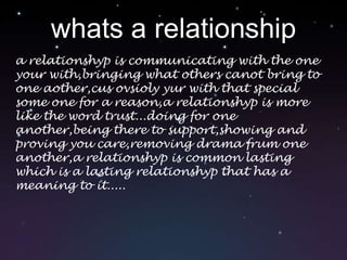 whats a relationshipa relationshyp is communicating with the one your with,bringing what others canot bring to one aother,cus ovsioly yur with that special some one for a reason,a relationshyp is more like the word trust...doing for one another,being there to support,showing and proving you care,removing drama frum one another,a relationshyp is common lasting which is a lasting relationshyp that has a meaning to it.....