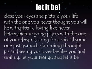 let it be!close your eyes and picture your life with the one you never thought you will be with,picture loving like never before,picture going places with the one of your dreams,caring for a special some one just as much,skimmimg throught pis and seeing yur lover besides you and smiling..let your fear go and let it be