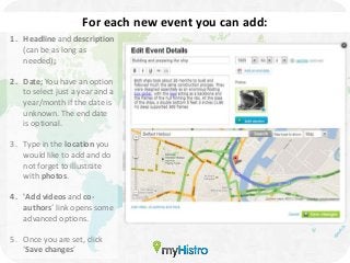 For each new event you can add:
1. Headline and description
   (can be as long as
   needed);

2. Date; You have an option
   to select just a year and a
   year/month if the date is
   unknown. The end date
   is optional.

3. Type in the location you
   would like to add and do
   not forget to illustrate
   with photos.

4. 'Add videos and co-
   authors´ link opens some
   advanced options.

5. Once you are set, click
   ‘Save changes’
 