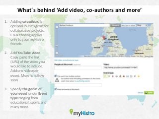 What´s behind ‘Add video, co-authors and more’
1. Adding co-authors is
   optional but it’s great for
   collaborative projects.
   Co-authoring applies
   only to your myHistro
   friends.

2. Add YouTube video.
   Copy paste the link
   (URL) of the video you
   would like to include.
   Add one video per
   event. More to follow
   soon.

3. Specify the genre of
   your event under Event
   type ranging from
   educational, sports and
   many more.
 