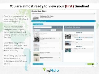 You are almost ready to view your (first) timeline!

Once you have created a
few events, they’ll be lined
up chronologically.

You can make further
changes by moving the
cursor over an event and
clicking on ‘edit’, ´view´ or
‘Remove’.

Click ‘Save story’. If you
forget to press ´save´, your
events will not appear
within this story.

After saving you can view
your timeline as a
slideshow, presentation or
a book.
 