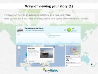 Ways of viewing your story (1)

To view your story as an automatic slideshow on a map, click ‘Play’.
Here you can get a clear idea of ‘what’, where’ and ‘when’ of the events you created.
 