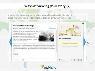 Ways of viewing your story (2)

You can also browse your timeline manually and read it like a book.
Once you’ve pressed „Read more...“ click on arrows of the events.
 