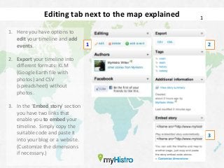 Editing tab next to the map explained   1

1. Here you have options to
   edit your timeline and add
   events.                        1                        2

2. Export your timeline into
   different formats: KLM
   (Google Earth file with
   photos) and CSV
   (spreadsheet) without
   photos.

3. In the ‘Embed story’ section
   you have two links that
   enable you to embed your
   timeline. Simply copy the
   suitable code and paste it                              3
   into your blog or a website.
   (Customize the dimensions
   if necessary.)
 