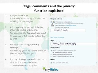 ‘Tags, comments and the privacy’
                          function explained
1.   Assign co-authors.
     It’s handy, when many students are
     working on one project.

2.   Add tags to your project. It helps
     others to find your timeline.
     For instance, the keywords you used
     in your story. This can be added later
     as well.

3.   Here you can change privacy
     settings.
     It’s useful if you don’t want to make
     your story public just yet.

4.   And by clicking comments, you can
     choose if you want others to
     comment on your story too.
 