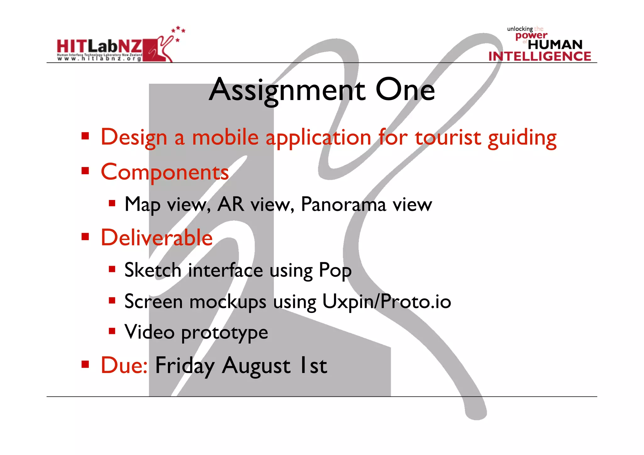 Assignment One
  Design a mobile application for tourist guiding
  Components
  Map view, AR view, Panorama view
  Deliverable
  Sketch interface using Pop
  Screen mockups using Uxpin/Proto.io
  Video prototype
  Due: Friday August 1st
 
